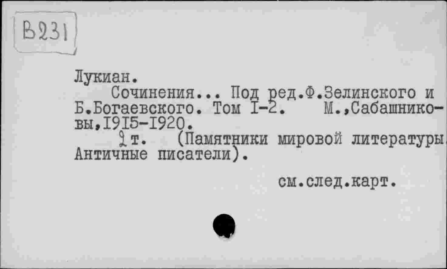 ﻿Ь23І
Лукиан.
Сочинения... Под ред.Ф.Зелинского и Б.Богаевского. Том 1-2.	М.»Сабашнико-
вы, I? 15-1920.
1т. (Памятники мировой литературы Античные писатели).
см.след.карт.